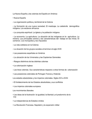 La Nueva España y las colonias de España en América

• Nueva España

- La organización política y territorial de la Colonia

- La formación de una nueva sociedad. El mestizaje. La catástrofe demográfica
indígena. Los esclavos africanos

- La conquista espiritual. La Iglesia y la población indígena

- La economía. La agricultura. La situación de los indígenas en la agricultura. La
minería. Los principales centros y las características del trabajo en las minas. El
comercio. Los monopolios y los impuestos

- La vida cotidiana en la Colonia

- La situación de los grupos sociales al terminar el siglo XVIII

• Las posesiones españolas en América

- La ubicación de los Virreinatos y las Capitanías Generales

- Rasgos distintivos de las distintas colonias

• La colonización inglesa

- Las trece colonias. Sus características respecto a otras formas de colonización

• Las posesiones coloniales de Portugal, Francia y Holanda

Los estados absolutistas y los imperios coloniales. Siglos XVI a XVIII

• El fortalecimiento de los Estados absolutistas y sus conflictos

• Los imperios coloniales europeos

Los movimientos liberales

• Las ideas de la Ilustración: la igualdad, la libertad y el predominio de la
 Ley

• La independencia de Estados Unidos

• La Revolución Francesa. Napoleón y la expansión militar
 