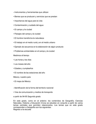 - Instrumentos y herramientas que utilizan

• Bienes que se producen y servicios que se prestan

• Importancia del agua para la vida

• Contaminación y cuidado del agua

• El campo y la ciudad

• Paisajes del campo y la ciudad

• El hombre transforma la naturaleza

• El trabajo en el medio rural y en el medio urbano

• Ejemplo de secuencia en la elaboración de algún producto

• Problemas ambientales en el campo y la ciudad

Medimos el tiempo

• Las horas y los días

• Los meses del año

• Edades y cumpleaños

• El nombre de las estaciones del año

México, nuestro país

• El mapa de México


- ldentificación de la forma del territorio nacional

• Vías de comunicación y medios de transporte

a partir de 94-95 Segundo grado

En este grado, como en el anterior, los contenidos de Geografía, Ciencias
Naturales, Historia y Educación Cívica se estudian en conjunto a partir de varios
temas centrales que permiten relacionarlos. Los temas que en este grado
corresponden a Geografía son los siguientes:
Regreso a la escuela
 