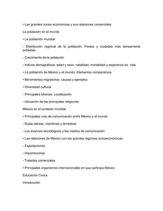 • Las grandes zonas económicas y sus relaciones comerciales

La población en el mundo

• La población mundial

- Distribución regional de la población. Países y ciudades más densamente
pobladas

- Crecimiento de la población

- Indices demográficos: edad y sexo, natalidad, mortalidad y esperanza de vida

• La población de México y el mundo. Elementos comparativos

• Movimientos migratorios; causas y ejemplos

• Diversidad cultural

- Principales idiomas. Localización

- Ubicación de las principales religiones

México en el contexto mundial

• Principales vías de comunicación entre México y el mundo

- Rutas aéreas, marítimas y terrestres

- Los avances tecnológicos y los medios de comunicación

• Las relaciones de México con las grandes regiones socioeconómicas

- Exportaciones

- Importaciones

- Tratados comerciales

• Principales organismos internacionales en que participa México

Educación Cívica

Introducción
 