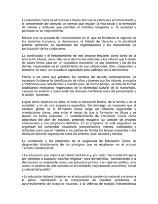 La educación cívica es el proceso a través del cual se promueve el conocimiento y
la comprensión del conjunto de normas que regulan la vida social y la formación
de valores y actitudes que permiten al individuo integrarse a la sociedad y
participar en su mejoramiento.

México vive un proceso de transformación en el que se fortalecen la vigencia de
los derechos humanos, la democracia, el Estado de Derecho y la pluralidad
política; asimismo, se diversifican las organizaciones y los mecanismos de
participación de los ciudadanos.

La continuidad y el fortalecimiento de ese proceso requiere, como tarea de la
educación básica, desarrollar en el alumno las actitudes y los valores que lo doten
de bases firmes para ser un ciudadano conocedor de sus derechos y los de los
demás, responsable en el cumplimiento de sus obligaciones, libre, cooperativo y
tolerante; es decir, un ciudadano capacitado para participar en la democracia.

Frente a los retos que plantean los cambios del mundo contemporáneo, es
necesario fortalecer la identificación de niños y jóvenes con los valores, principios
y tradiciones que caracterizan a nuestro país. Al mismo tiempo, se trata de formar
ciudadanos mexicanos respetuosos de la diversidad cultural de la humanidad,
capaces de analizar y comprender las diversas manifestaciones del pensamiento y
la acción humanas.

Lograr estos objetivos es tarea de toda la educación básica, de la familia y de la
sociedad, y no de una asignatura específica. Sin embargo, es necesario que el
carácter global de la formación cívica tenga un referente organizado y
orientaciones claras, para evitar el riesgo de que la formación se diluya y se
realice en forma ocasional. El restablecimiento de Educación Cívica como
asignatura del plan de estudios, pretende recuperar su carácter de proceso
intencionado y con propósitos definidos. En el programa de esta asignatura se
organizan los contenidos educativos (conocimientos, valores, habilidades y
actitudes) para que el maestro y los padres de familia los tengan presentes y les
dediquen atención especial en todos los ámbitos (aula, escuela y familia).

La orientación y los propósitos de la asignatura de Educación Cívica se
desprenden directamente de los principios que se establecen en el artículo
Tercero Constitucional:

• La educación que imparta el Estado será laica y, por tanto, "se mantendrá ajena
por completo a cualquier doctrina religiosa"; será democrática, "considerando a la
democracia no solamente como una estructura jurídica y un régimen político, sino
como un sistema de vida fundado en el constante mejoramiento económico, social
y cultural del pueblo".

• La educación deberá fortalecer en el educando la conciencia nacional y el amor a
la patria, "atendiendo a la comprensión de nuestros problemas, al
aprovechamiento de nuestros recursos, a la defensa de nuestra independencia
 