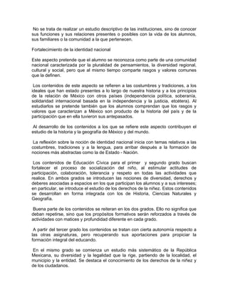 No se trata de realizar un estudio descriptivo de las instituciones, sino de conocer
sus funciones y sus relaciones presentes o posibles con la vida de los alumnos,
sus familiares o la comunidad a la que pertenecen.

Fortalecimiento de la identidad nacional

Este aspecto pretende que el alumno se reconozca como parte de una comunidad
nacional caracterizada por la pluralidad de pensamientos, la diversidad regional,
cultural y social, pero que al mismo tiempo comparte rasgos y valores comunes
que la definen.

 Los contenidos de este aspecto se refieren a las costumbres y tradiciones, a los
ideales que han estado presentes a lo largo de nuestra historia y a los principios
de la relación de México con otros países (independencia política, soberanía,
solidaridad internacional basada en la independencia y la justicia, etcétera). Al
estudiarlos se pretende también que los alumnos comprendan que los rasgos y
valores que caracterizan a México son producto de la historia del país y de la
participación que en ella tuvieron sus antepasados.

 Al desarrollo de los contenidos a los que se refiere este aspecto contribuyen el
estudio de la historia y la geografía de México y del mundo.

 La reflexión sobre la noción de identidad nacional inicia con temas relativos a las
costumbres, tradiciones y a la lengua, para arribar después a la formación de
nociones más abstractas como la de Estado - Nación.

 Los contenidos de Educación Cívica para el primer y segundo grado buscan
fortalecer el proceso de socialización del niño, al estimular actitudes de
participación, colaboración, tolerancia y respeto en todas las actividades que
realice. En ambos grados se introducen las nociones de diversidad, derechos y
deberes asociadas a espacios en los que participan los alumnos y a sus intereses;
en particular, se introduce el estudio de los derechos de la niñez. Estos contenidos
se desarrollan en forma integrada con los de Historia, Ciencias Naturales y
Geografía.

 Buena parte de los contenidos se reiteran en los dos grados. Ello no significa que
deban repetirse, sino que los propósitos formativos serán reforzados a través de
actividades con matices y profundidad diferente en cada grado.

 A partir del tercer grado los contenidos se tratan con cierta autonomía respecto a
las otras asignaturas, pero recuperando sus aportaciones para propiciar la
formación integral del educando.

 En el mismo grado se comienza un estudio más sistemático de la República
Mexicana, su diversidad y la legalidad que la rige, partiendo de la localidad, el
municipio y la entidad. Se destaca el conocimiento de los derechos de la niñez y
de los ciudadanos.
 