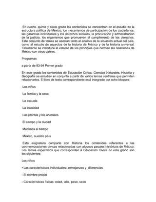 En cuarto, quinto y sexto grado los contenidos se concentran en el estudio de la
estructura política de México, los mecanismos de participación de los ciudadanos,
las garantías individuales y los derechos sociales, la procuración y administración
de la justicia, los organismos que promueven el cumplimiento de los derechos.
Este conjunto de temas se asocian tanto al análisis de la situación actual del país,
como al estudio de aspectos de la historia de México y de la historia universal.
Finalmente se introduce el estudio de los principios que norman las relaciones de
México con otros países.

Programas

a partir de 93-94 Primer grado

En este grado los contenidos de Educación Cívica, Ciencias Naturales, Historia y
Geografía se estudian en conjunto a partir de varios temas centrales que permiten
relacionarlos. El libro de texto correspondiente está integrado por ocho bloques:

Los niños

La familia y la casa

La escuela

La localidad

Las plantas y los animales

El campo y la ciudad

Medimos el tiempo

México, nuestro país

 Esta asignatura comparte con Historia los contenidos referentes a las
conmemoraciones cívicas relacionadas con algunos pasajes históricos de México.
Los temas específicos que corresponden a Educación Cívica en este grado son
los siguientes:

Los niños

• Las características individuales: semejanzas y diferencias

- El nombre propio

- Características físicas: edad, talla, peso, sexo
 