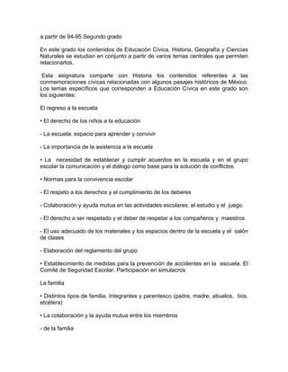 a partir de 94-95 Segundo grado

En este grado los contenidos de Educación Cívica, Historia, Geografía y Ciencias
Naturales se estudian en conjunto a partir de varios temas centrales que permiten
relacionarlos.

 Esta asignatura comparte con Historia los contenidos referentes a las
conmemoraciones cívicas relacionadas con algunos pasajes históricos de México.
Los temas específicos que corresponden a Educación Cívica en este grado son
los siguientes:

El regreso a la escuela

• El derecho de los niños a la educación

- La escuela: espacio para aprender y convivir

- La importancia de la asistencia a la escuela

• La necesidad de establecer y cumplir acuerdos en la escuela y en el grupo
escolar la comunicación y el diálogo como base para la solución de conflictos

• Normas para la convivencia escolar

- El respeto a los derechos y el cumplimiento de los deberes

- Colaboración y ayuda mutua en las actividades escolares: el estudio y el juego

- El derecho a ser respetado y el deber de respetar a los compañeros y maestros

- El uso adecuado de los materiales y los espacios dentro de la escuela y el salón
de clases

- Elaboración del reglamento del grupo

• Establecimiento de medidas para la prevención de accidentes en la escuela. El
Comité de Seguridad Escolar. Participación en simulacros

La familia

• Distintos tipos de familia. Integrantes y parentesco (padre, madre, abuelos, tíos,
etcétera)

• La colaboración y la ayuda mutua entre los miembros

- de la familia
 