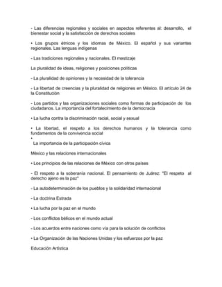 - Las diferencias regionales y sociales en aspectos referentes al: desarrollo, el
bienestar social y la satisfacción de derechos sociales

• Los grupos étnicos y los idiomas de México. El español y sus variantes
regionales. Las lenguas indígenas

- Las tradiciones regionales y nacionales. El mestizaje

La pluralidad de ideas, religiones y posiciones políticas

- La pluralidad de opiniones y la necesidad de la tolerancia

- La libertad de creencias y la pluralidad de religiones en México. El artículo 24 de
la Constitución

- Los partidos y las organizaciones sociales como formas de participación de los
ciudadanos. La importancia del fortalecimiento de la democracia

• La lucha contra la discriminación racial, social y sexual

• La libertad, el respeto a los derechos humanos y la tolerancia como
fundamentos de la convivencia social
•
  La importancia de la participación cívica

México y las relaciones internacionales

• Los principios de las relaciones de México con otros países

- El respeto a la soberanía nacional. El pensamiento de Juárez: "El respeto al
derecho ajeno es la paz"

- La autodeterminación de los pueblos y la solidaridad internacional

- La doctrina Estrada

• La lucha por la paz en el mundo

- Los conflictos bélicos en el mundo actual

- Los acuerdos entre naciones como vía para la solución de conflictos

• La Organización de las Naciones Unidas y los esfuerzos por la paz

Educación Artística
 