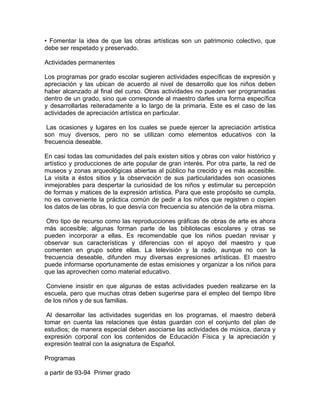• Fomentar la idea de que las obras artísticas son un patrimonio colectivo, que
debe ser respetado y preservado.

Actividades permanentes

Los programas por grado escolar sugieren actividades específicas de expresión y
apreciación y las ubican de acuerdo al nivel de desarrollo que los niños deben
haber alcanzado al final del curso. Otras actividades no pueden ser programadas
dentro de un grado, sino que corresponde al maestro darles una forma específica
y desarrollarlas reiteradamente a lo largo de la primaria. Este es el caso de las
actividades de apreciación artística en particular.

 Las ocasiones y lugares en los cuales se puede ejercer la apreciación artística
son muy diversos, pero no se utilizan como elementos educativos con la
frecuencia deseable.

En casi todas las comunidades del país existen sitios y obras con valor histórico y
artístico y producciones de arte popular de gran interés. Por otra parte, la red de
museos y zonas arqueológicas abiertas al público ha crecido y es más accesible.
La visita a éstos sitios y la observación de sus particularidades son ocasiones
inmejorables para despertar la curiosidad de los niños y estimular su percepción
de formas y matices de la expresión artística. Para que este propósito se cumpla,
no es conveniente la práctica común de pedir a los niños que registren o copien
los datos de las obras, lo que desvía con frecuencia su atención de la obra misma.

 Otro tipo de recurso como las reproducciones gráficas de obras de arte es ahora
más accesible; algunas forman parte de las bibliotecas escolares y otras se
pueden incorporar a ellas. Es recomendable que los niños puedan revisar y
observar sus características y diferencias con el apoyo del maestro y que
comenten en grupo sobre ellas. La televisión y la radio, aunque no con la
frecuencia deseable, difunden muy diversas expresiones artísticas. El maestro
puede informarse oportunamente de estas emisiones y organizar a los niños para
que las aprovechen como material educativo.

 Conviene insistir en que algunas de estas actividades pueden realizarse en la
escuela, pero que muchas otras deben sugerirse para el empleo del tiempo libre
de los niños y de sus familias.

 Al desarrollar las actividades sugeridas en los programas, el maestro deberá
tomar en cuenta las relaciones que éstas guardan con el conjunto del plan de
estudios; de manera especial deben asociarse las actividades de música, danza y
expresión corporal con los contenidos de Educación Física y la apreciación y
expresión teatral con la asignatura de Español.

Programas

a partir de 93-94 Primer grado
 
