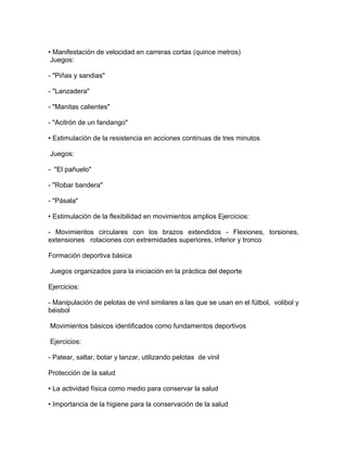 • Manifestación de velocidad en carreras cortas (quince metros)
 Juegos:

- "Piñas y sandias"

- "Lanzadera"

- "Manitas calientes"

- "Acitrón de un fandango"

• Estimulación de la resistencia en acciones continuas de tres minutos

Juegos:

- "El pañuelo"

- "Robar bandera"

- "Pásala"

• Estimulación de la flexibilidad en movimientos amplios Ejercicios:

- Movimientos circulares con los brazos extendidos - Flexiones, torsiones,
extensiones rotaciones con extremidades superiores, inferior y tronco

Formación deportiva básica

Juegos organizados para la iniciación en la práctica del deporte

Ejercicios:

- Manipulación de pelotas de vinil similares a las que se usan en el fútbol, volibol y
béisbol

Movimientos básicos identificados como fundamentos deportivos

Ejercicios:

- Patear, saltar, botar y lanzar, utilizando pelotas de vinil

Protección de la salud

• La actividad física como medio para conservar la salud

• Importancia de la higiene para la conservación de la salud
 