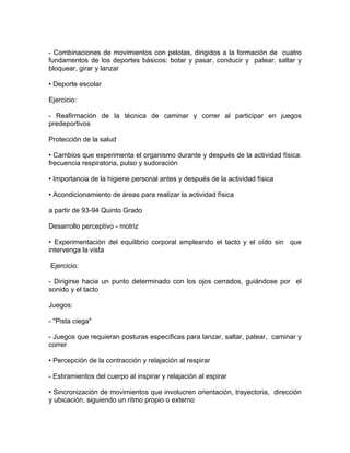 - Combinaciones de movimientos con pelotas, dirigidos a la formación de cuatro
fundamentos de los deportes básicos: botar y pasar, conducir y patear, saltar y
bloquear, girar y lanzar

• Deporte escolar

Ejercicio:

- Reafirmación de la técnica de caminar y correr al participar en juegos
predeportivos

Protección de la salud

• Cambios que experimenta el organismo durante y después de la actividad física:
frecuencia respiratoria, pulso y sudoración

• Importancia de la higiene personal antes y después de la actividad física

• Acondicionamiento de áreas para realizar la actividad física

a partir de 93-94 Quinto Grado

Desarrollo perceptivo - motriz

• Experimentación del equilibrio corporal empleando el tacto y el oído sin que
intervenga la vista

Ejercicio:

- Dirigirse hacia un punto determinado con los ojos cerrados, guiándose por el
sonido y el tacto

Juegos:

- "Pista ciega"

- Juegos que requieran posturas específicas para lanzar, saltar, patear, caminar y
correr

• Percepción de la contracción y relajación al respirar

- Estiramientos del cuerpo al inspirar y relajación al espirar

• Sincronización de movimientos que involucren orientación, trayectoria, dirección
y ubicación, siguiendo un ritmo propio o externo
 