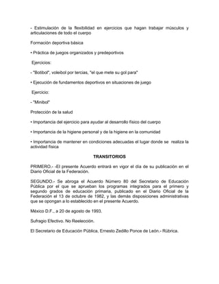 - Estimulación de la flexibilidad en ejercicios que hagan trabajar músculos y
articulaciones de todo el cuerpo

Formación deportiva básica

• Práctica de juegos organizados y predeportivos

Ejercicios:

- "Botibol", voleibol por tercias, "el que mete su gol para"

• Ejecución de fundamentos deportivos en situaciones de juego

Ejercicio:

- "Minibol"

Protección de la salud

• Importancia del ejercicio para ayudar al desarrollo físico del cuerpo

• Importancia de la higiene personal y de la higiene en la comunidad

• Importancia de mantener en condiciones adecuadas el lugar donde se realiza la
actividad física

                                   TRANSITORIOS

PRIMERO.- -El presente Acuerdo entrará en vigor el día de su publicación en el
Diario Oficial de la Federación.

SEGUNDO.- Se abroga el Acuerdo Número 80 del Secretario de Educación
Pública por el que se aprueban los programas integrados para el primero y
segundo grados de educación primaria, publicado en el Diario Oficial de la
Federación el 13 de octubre de 1982, y las demás disposiciones administrativas
que se opongan a lo establecido en el presente Acuerdo.

México D.F., a 20 de agosto de 1993.

Sufragio Efectivo. No Reelección.

El Secretario de Educación Pública, Ernesto Zedillo Ponce de León.- Rúbrica.
 