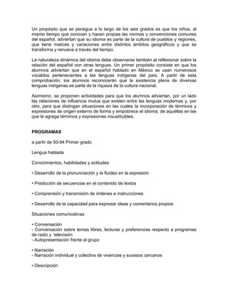 Un propósito que se persigue a lo largo de los seis grados es que los niños, al
mismo tiempo que conocen y hacen propias las normas y convenciones comunes
del español, adviertan que su idioma es parte de la cultura de pueblos y regiones,
que tiene matices y variaciones entre distintos ámbitos geográficos y que se
transforma y renueva a través del tiempo.

La naturaleza dinámica del idioma debe observarse también al reflexionar sobre la
relación del español con otras lenguas. Un primer propósito consiste en que los
alumnos adviertan que en el español hablado en México se usan numerosos
vocablos pertenecientes a las lenguas indígenas del país. A partir de esta
comprobación, los alumnos reconocerán que la existencia plena de diversas
lenguas indígenas es parte de la riqueza de la cultura nacional.

Asimismo, se proponen actividades para que los alumnos adviertan, por un lado
las relaciones de influencia mutua que existen entre las lenguas modernas y, por
otro, para que distingan situaciones en las cuales la incorporación de términos y
expresiones de origen externo de forma y empobrece el idioma, de aquéllas en las
que le agrega términos y expresiones insustituibles.


PROGRAMAS

a partir de 93-94 Primer grado

Lengua hablada

Conocimientos, habilidades y actitudes

• Desarrollo de la pronunciación y la fluidez en la expresión

• Predicción de secuencias en el contenido de textos

• Comprensión y transmisión de órdenes e instrucciones

• Desarrollo de la capacidad para expresar ideas y comentarios propios

Situaciones comunicativas

• Conversación
- Conversación sobre temas libres, lecturas y preferencias respecto a programas
de radio y televisión
- Autopresentación frente al grupo

• Narración
- Narración individual y colectiva de vivencias y sucesos cercanos

• Descripción
 