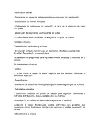 • Técnicas de estudio

- Preparación en equipo de trabajos escritos que requieran de investigación

- Búsqueda de las fuentes indicadas

- Elaboración de resúmenes por reducción, a partir de la distinción de ideas
principales

- Elaboración de resúmenes parafraseando los textos

- Localización de ideas principales para organizar un guión de síntesis

Recreación literaria

Conocimientos, habilidades y actitudes

• Descripción en textos narrativos de las tradiciones y fiestas populares de la
 localidad. Recopilación en una antología

• Elaboración de propuestas para organizar eventos artísticos y culturales en la
escuela

Situaciones comunicativas

• Lectura

- Lectura frente al grupo de textos elegidos por los alumnos, utilizando la
entonación adecuada

• Escenificación

- Simulación de entrevistas con los personajes de obras elegidas por los alumnos

• Actividades culturales

- Elaboración colectiva de planes de trabajo para organizar ceremonias o
festivales, distribución de tareas, realización de las mismas

- Investigación sobre las tradiciones más arraigadas en la localidad

 Asistencia a fiestas tradicionales locales, entrevistas con personas que
rnantengan ciertas tradiciones, escritura de canciones y coplas, descripción de
danzas

Reflexión sobre la lengua
 