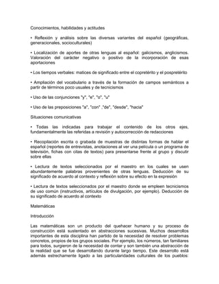 Conocimientos, habilidades y actitudes

• Reflexión y análisis sobre las diversas variantes del español (geográficas,
generacionales, socioculturales)

• Localización de aportes de otras lenguas al español: galicismos, anglicismos.
Valoración del carácter negativo o positivo de la incorporación de esas
aportaciones

• Los tiempos verbales: matices de significado entre el copretérito y el pospretérito

• Ampliación del vocabulario a través de la formación de campos semánticos a
partir de términos poco usuales y de tecnicismos

• Uso de las conjunciones "y", "e", "o", "u"

• Uso de las preposiciones "a", "con" ,"de", "desde", "hacia"

Situaciones comunicativas

• Todas las indicadas para trabajar el contenido de los otros ejes,
fundamentalmente las referidas a revisión y autocorrección de redacciones

• Recopilación escrita o grabada de muestras de distintas formas de hablar el
español (reportes de entrevistas, anotaciones al ver una película o un programa de
televisión, fichas con citas de textos) para presentarse frente al grupo y discutir
sobre ellas

• Lectura de textos seleccionados por el maestro en los cuales se usen
abundantemente palabras provenientes de otras lenguas. Deducción de su
significado de acuerdo al contexto y reflexión sobre su efecto en la expresión

• Lectura de textos seleccionados por el maestro donde se empleen tecnicismos
de uso común (instructivos, artículos de divulgación, por ejemplo). Deducción de
su significado de acuerdo al contexto

Matemáticas

Introducción

Las matemáticas son un producto del quehacer humano y su proceso de
construcción está sustentado en abstracciones sucesivas. Muchos desarrollos
importantes de esta disciplina han partido de la necesidad de resolver problemas
concretos, propios de los grupos sociales. Por ejemplo, los números, tan familiares
para todos, surgieron de la necesidad de contar y son también una abstracción de
la realidad que se fue desarrollando durante largo tiempo. Este desarrollo está
además estrechamente ligado a las particularidades culturales de los pueblos:
 