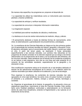 De manera más específica, los programas se: proponen el desarrollo de:

• La capacidad de utilizar las matemáticas como un instrumento para reconocer,
plantear y resolver problemas.

• La capacidad de anticipar y verificar resultados.

• La capacidad de comunicar e interpretar información matemática.

• La imaginación espacial.

• La habilidad para estimar resultados de cálculos y mediciones.

• La destreza en el uso de ciertos instrumentos de medición, dibujo y cálculo.

• El pensamiento abstracto a través de distintas formas de razonamiento, entre
otras, la sistematización y generalización de procedimientos y estrategias.

3o. La enseñanza de las Ciencias Naturales se íntegra en los dos primeros grados
con el aprendizaje de nociones sencillas de historia, geografía y educación cívica.
El elemento articulador será el conocimiento del medio natural y social que rodea
al niño. A partir del tercer grado, se destinarán 3 horas semanales
específicamente a las ciencias naturales. Los cambios más relevantes en los
programas de estudio consisten en la atención especial que se otorga a los temas
relacionados con la preservación de la salud y con la protección del ambiente y de
los recursos naturales. Debe señalarse que el estudio de los problemas ecológicos
no se reduce a esta asignatura, sino que es una línea que está presente en el
conjunto de las actividades escolares, especialmente en la geografía y la
educación cívica.

Otra modificación importante radica en la inclusión de un eje temático dedicado al
estudio de las aplicaciones tecnológicas de la ciencia y a la reflexión sobre los
criterios racionales que deben utilizarse en la selección y uso de la tecnología.

Para organizar la enseñanza, los contenidos de ciencias naturales han sido
agrupados en cinco ejes temáticos: los seres vivos; el cuerpo humano y la salud;
el ambiente y su protección; materia, energía y cambio; ciencia, tecnología y
sociedad.

4o. Organizar el aprendizaje de la historia, la geografía y la educación cívica por
asignaturas específicas, suprimiendo el área de Ciencias Sociales. Este cambio
tiene como finalidad establecer continuidad y sistematización en la formación
dentro de cada línea disciplinaria, evitando la fragmentación y las rupturas en el
tratamiento de los temas.
 