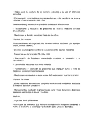• Reglas para la escritura de los números ordinales y su uso en diferentes
contextos

• Planteamiento y resolución de problemas diversos, más complejos, de suma y
resta con números hasta de cinco cifras

• Planteamiento y resolución de problemas diversos de multiplicación

• Planteamiento y resolución de problemas de división, mediante diversos
procedimientos

• Algoritmo de la división, con divisor hasta de dos cifras

Números fraccionarios

• Fraccionamiento de longitudes para introducir nuevas fracciones (por ejemplo,
tercios, quintos y sextos)

• Diversos recursos para encontrar la equivalencia entre algunas fracciones

• Fracciones con denominador 10,100 y 1000

• Comparación de fracciones manteniendo constante el numerador o el
denominador

•` Ubicación de fracciones en la recta numérica

• Planteamiento y resolución de problemas que impliquen suma y resta de
fracciones con denominadores iguales

• Algoritmo convencional de la suma y resta de fracciones con igual denominador

Números decimales

Lectura y escritura de cantidades con punto decimal hasta centésimos, asociados
a contextos de dinero y medición

• Planteamiento y resolución de problemas de suma y resta de números decimales
asociados a contextos de dinero y medición

Medición

Longitudes, áreas y volúmenes

• Resolución de problemas que impliquen la medición de Iongitudes utilizando el
metro, el decímetro, el centimetro y el milímetro como unidades de medida
 