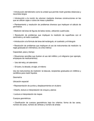 • Introducción del kilómetro como la unidad que permite medir grandes distancias y
recorridos largos

• Introducción a la noción de volumen mediante diversas construcciones en las
que se utilicen cajas o cubos de masa o plastilina

• Planteamiento y resolución de problemas diversos que impliquen el cálculo de
perímetros

• Medición del área de figuras de lados rectos, utilizando cuadrículas

• Resolución de problemas que impliquen la medición de superficies con el
centímetro y el metro cuadrado

• Introducción a la fórmula del área del rectángulo, el cuadrado y el triángulo

• Resolución de problemas que impliquen el uso de instrumentos de medición: la
regla graduada en milímetros y la cinta métrica

Capacidad, peso y tiempo

• Situaciones sencillas que ilustren el uso del mililitro y el miligramo (por ejemplo,
empaques de medicamentos)

- Uso del reloj y el calendario

- El lustro, la década, el siglo, el milenio

Uso de instrumentos de medición: la báscula, recipientes graduados en mililitros y
centilitros para medir líquidos

Geometría

Ubicación espacial

• Representación de puntos y desplazamientos en el plano

• Diseño, lectura e interpretación de croquis y planos

• Lectura e interpretación de mapas

Cuerpos geométricos

• Clasificación de cuerpos geométricos bajo los criterios: forma de las caras,
número de caras, número de vértices y número de aristas
 