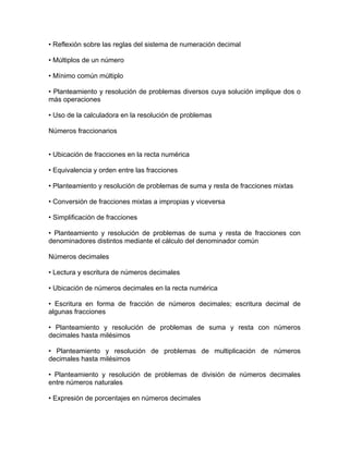 • Reflexión sobre las reglas del sistema de numeración decimal

• Múltiplos de un número

• Mínimo común múltiplo

• Planteamiento y resolución de problemas diversos cuya solución implique dos o
más operaciones

• Uso de la calculadora en la resolución de problemas

Números fraccionarios


• Ubicación de fracciones en la recta numérica

• Equivalencia y orden entre las fracciones

• Planteamiento y resolución de problemas de suma y resta de fracciones mixtas

• Conversión de fracciones mixtas a impropias y viceversa

• Simplificación de fracciones

• Planteamiento y resolución de problemas de suma y resta de fracciones con
denominadores distintos mediante el cálculo del denominador común

Números decimales

• Lectura y escritura de números decimales

• Ubicación de números decimales en la recta numérica

• Escritura en forma de fracción de números decimales; escritura decimal de
algunas fracciones

• Planteamiento y resolución de problemas de suma y resta con números
decimales hasta milésimos

• Planteamiento y resolución de problemas de multiplicación de números
decimales hasta milésimos

• Planteamiento y resolución de problemas de división de números decimales
entre números naturales

• Expresión de porcentajes en números decimales
 