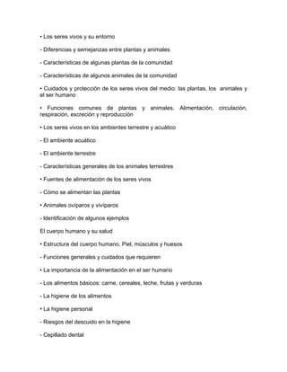 • Los seres vivos y su entorno

- Diferencias y semejanzas entre plantas y animales

- Características de algunas plantas de la comunidad

- Características de algunos animales de la comunidad

• Cuidados y protección de los seres vivos del medio: las plantas, los animales y
el ser humano

• Funciones comunes de plantas y animales. Alimentación, circulación,
respiración, excreción y reproducción

• Los seres vivos en los ambientes terrestre y acuático

- El ambiente acuático

- El ambiente terrestre

- Características generales de los animales terrestres

• Fuentes de alimentación de los seres vivos

- Cómo se alimentan las plantas

• Animales ovíparos y vivíparos

- ldentificación de algunos ejemplos

El cuerpo humano y su salud

• Estructura del cuerpo humano. Piel, músculos y huesos

- Funciones generales y cuidados que requieren

• La importancia de la alimentación en el ser humano

- Los alimentos básicos: carne, cereales, leche, frutas y verduras

- La higiene de los alimentos

• La higiene personal

- Riesgos del descuido en la higiene

- Cepillado dental
 