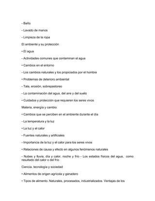 - Baño

- Lavado de manos

- Limpieza de la ropa

El ambiente y su protección

• El agua

- Actividades comunes que contaminan el agua

• Cambios en el entorno

- Los cambios naturales y los propiciados por el hombre

• Problemas de deterioro ambiental

- Tala, erosión, sobrepastoreo

- La contaminación del agua, del aire y del suelo

• Cuidados y protección que requieren los seres vivos

Materia, energía y cambio

• Cambios que se perciben en el ambiente durante el día

- La temperatura y la luz

• La luz y el calor

- Fuentes naturales y artificiales

- Importancia de la luz y el calor para los seres vivos

• Relaciones de causa y efecto en algunos fenómenos naturales

- Nubes y lluvia, día y calor, noche y frío - Los estados físicos del agua, como
resultado del calor o del frío

Ciencia, tecnología y sociedad

• Alimentos de origen agrícola y ganadero

• Tipos de alimento. Naturales, procesados, industrializados. Ventajas de los
 