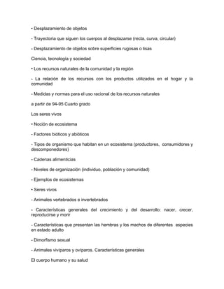 • Desplazamiento de objetos

- Trayectoria que siguen los cuerpos al desplazarse (recta, curva, circular)

- Desplazamiento de objetos sobre superficies rugosas o lisas

Ciencia, tecnología y sociedad

• Los recursos naturales de la comunidad y la región

- La relación de los recursos con los productos utilizados en el hogar y la
comunidad

- Medidas y normas para el uso racional de los recursos naturales

a partir de 94-95 Cuarto grado

Los seres vivos

• Noción de ecosistema

- Factores bióticos y abióticos

- Tipos de organismo que habitan en un ecosistema (productores, consumidores y
descomponedores)

- Cadenas alimenticias

- Niveles de organización (individuo, población y comunidad)

- Ejemplos de ecosistemas

• Seres vivos

- Animales vertebrados e invertebrados

- Características generales del crecimiento y del desarrollo: nacer, crecer,
reproducirse y morir

- Características que presentan las hembras y los machos de diferentes especies
en estado adulto

- Dimorfismo sexual

- Animales vivíparos y ovíparos. Características generales

El cuerpo humano y su salud
 