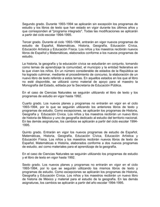 Segundo grado. Durante 1993-1994 se aplicarán sin excepción los programas de
estudio y los libros de texto que han estado en vigor durante los últimos años y
que corresponden al "programa integrado". Todas las modificaciones se aplicarán
a partir del ciclo escolar 1994-1995.

Tercer grado. Durante el ciclo 1993-1994, entrarán en vigor nuevos programas de
estudio de Español, Matemáticas, Historia, Geografía, Educación Cívica,
Educación Artística y Educación Física. Los niños y los maestros recibirán nuevos
libros de Español y Matemáticas, elaborados conforme a los nuevos programas de
estudio.

La historia, la geografía y la educación cívica se estudiarán en conjunto, tomando
como temas de aprendizaje la comunidad, el municipio y la entidad federativa en
la que viven los niños. En un número considerable de estados de la República se
ha logrado culminar, mediante el procedimiento de concurso, la elaboración de un
nuevo libro de texto referido a estos temas. En aquellos estados en los que el libro
no esté disponible, se utilizará como material de apoyo para el maestro la
Monografía del Estado, editada por la Secretaría de Educación Pública.

En el caso de Ciencias Naturales se seguirán utilizando el libro de texto y los
programas de estudio en vigor hasta 1992.

Cuarto grado. Los nuevos planes y programas no entrarán en vigor en el ciclo
1993-1994, por lo que se seguirán utilizando los anteriores libros de texto y
programas de estudio. Como excepciones, se aplicarán los programas de Historia,
Geografía y Educación Cívica. Los niños y los maestros recibirán un nuevo libro
de historia de México y uno de geografía dedicado al estudio del territorio nacional.
En las demás asignaturas, los cambios se aplicarán a partir del ciclo escolar 1994-
1995.

Quinto grado. Entrarán en vigor los nuevos programas de estudio de Español,
Matemáticas, Historia, Geografía, Educación Cívica, Educación Artística y
Educación Física. Los niños y los maestros recibirán nuevos libros de texto de
Español, Matemáticas e Historia, elaborados conforme a dos nuevos programas
de estudio, así como materiales para el aprendizaje de la geografía.

En el caso de Ciencias Naturales se seguirán utilizando los programas de estudio
y el libro de texto en vigor hasta 1992.

Sexto grado. Los nuevos planes y programas no entrarán en vigor en el ciclo
1993-1994, por lo que se seguirán utilizando los mismos libros de texto y
programas de estudio. Como excepciones se aplicarán los programas de Historia,
Geografía y Educación Cívica. Los niños y los maestros recibirán un nuevo libro
de historia de México y material para el estudio de la geografía. En las demás
asignaturas, los cambios se aplicarán a partir del año escolar 1994-1995.
 