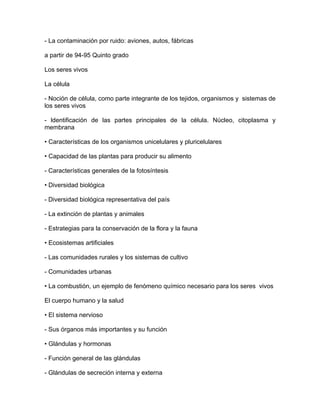 - La contaminación por ruido: aviones, autos, fábricas

a partir de 94-95 Quinto grado

Los seres vivos

La célula

- Noción de célula, como parte integrante de los tejidos, organismos y sistemas de
los seres vivos

- ldentificación de las partes principales de la célula. Núcleo, citoplasma y
membrana

• Características de los organismos unicelulares y pluricelulares

• Capacidad de las plantas para producir su alimento

- Características generales de la fotosíntesis

• Diversidad biológica

- Diversidad biológica representativa del país

- La extinción de plantas y animales

- Estrategias para la conservación de la flora y la fauna

• Ecosistemas artificiales

- Las comunidades rurales y los sistemas de cultivo

- Comunidades urbanas

• La combustión, un ejemplo de fenómeno químico necesario para los seres vivos

El cuerpo humano y la salud

• El sistema nervioso

- Sus órganos más importantes y su función

• Glándulas y hormonas

- Función general de las glándulas

- Glándulas de secreción interna y externa
 