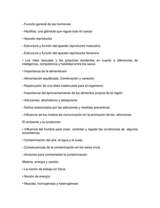 - Función general de las hormonas

- Hipófisis: una glándula que regula todo el cuerpo

• Aparato reproductor

- Estructura y función del aparato reproductor masculino

- Estructura y función del aparato reproductor femenino

• Los roles sexuales y los prejuicios existentes en cuanto a diferencias de
inteligencia, competencia y habilidad entre los sexos

• Importancia de la alimentación

- Alimentación equilibrada. Combinación y variación

- Repercusión de una dieta inadecuada para el organismo

- Importancia del aprovechamiento de los alimentos propios de la región

• Adicciones: alcoholismo y tabaquismo

- Daños ocasionados por las adicciones y medidas preventivas

- Influencia de los medios de comunicación en la promoción de las adicciones

El ambiente y su protección

• Influencia del hombre para crear, controlar y regular las condiciones de algunos
ecosistemas

• Contaminación del aire, el agua y el suelo

- Consecuencias de la contaminación en los seres vivos

- Acciones para contrarrestar la contaminación

Materia, energía y cambio

• La noción de trabajo en física

• Noción de energía

• Mezclas: homogéneas y heterogéneas
 