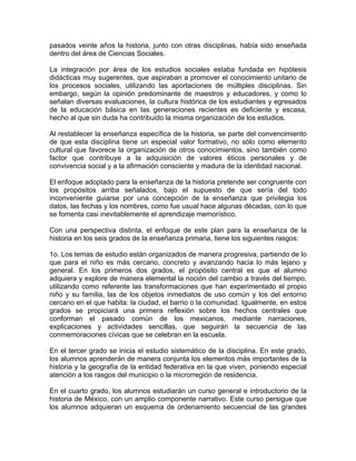 pasados veinte años la historia, junto con otras disciplinas, había sido enseñada
dentro del área de Ciencias Sociales.

La integración por área de los estudios sociales estaba fundada en hipótesis
didácticas muy sugerentes, que aspiraban a promover el conocimiento unitario de
los procesos sociales, utilizando las aportaciones de múltiples disciplinas. Sin
embargo, según la opinión predominante de maestros y educadores, y como lo
señalan diversas evaluaciones, la cultura histórica de los estudiantes y egresados
de la educación básica en las generaciones recientes es deficiente y escasa,
hecho al que sin duda ha contribuido la misma organización de los estudios.

Al restablecer la enseñanza específica de la historia, se parte del convencimiento
de que esta disciplina tiene un especial valor formativo, no sólo como elemento
cultural que favorece la organización de otros conocimientos, sino también como
factor que contribuye a la adquisición de valores éticos personales y de
convivencia social y a la afirmación consciente y madura de la identidad nacional.

El enfoque adoptado para la enseñanza de la historia pretende ser congruente con
los propósitos arriba señalados, bajo el supuesto de que sería del todo
inconveniente guiarse por una concepción de la enseñanza que privilegia los
datos, las fechas y los nombres, como fue usual hace algunas décadas, con lo que
se fomenta casi inevitablemente el aprendizaje memorístico.

Con una perspectiva distinta, el enfoque de este plan para la enseñanza de la
historia en los seis grados de la enseñanza primaria, tiene los siguientes rasgos:

1o. Los temas de estudio están organizados de manera progresiva, partiendo de lo
que para el niño es más cercano, concreto y avanzando hacia lo más lejano y
general. En los primeros dos grados, el propósito central es que el alumno
adquiera y explore de manera elemental la noción del cambio a través del tiempo,
utilizando como referente las transformaciones que han experimentado el propio
niño y su familia, las de los objetos inmediatos de uso común y los del entorno
cercano en el que habita: la ciudad, el barrio o la comunidad. Igualmente, en estos
grados se propiciará una primera reflexión sobre los hechos centrales que
conforman el pasado común de los mexicanos, mediante narraciones,
explicaciones y actividades sencillas, que seguirán la secuencia de las
conmemoraciones cívicas que se celebran en la escuela.

En el tercer grado se inicia el estudio sistemático de la disciplina. En este grado,
los alumnos aprenderán de manera conjunta los elementos más importantes de la
historia y la geografía de la entidad federativa en la que viven, poniendo especial
atención a los rasgos del municipio o la microrregión de residencia.

En el cuarto grado, los alumnos estudiarán un curso general e introductorio de la
historia de México, con un amplio componente narrativo. Este curso persigue que
los alumnos adquieran un esquema de ordenamiento secuencial de las grandes
 
