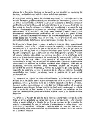 etapas de la formación histórica de la nación y que ejerciten las nociones de
tiempo y cambio históricos, aplicándolas a periodos prolongados.

En los grados quinto y sexto, los alumnos estudiarán un curso que articula la
historia de México, presentando mayores elementos de información y análisis, con
un primer acercamiento a la historia universal, en especial a la de las naciones del
continente americano. Se pondrá particular atención a los procesos históricos en
los cuales las transformaciones mundiales son simultáneas y se presenta una
intensa interdependencia entre cambios culturales y políticos (por ejemplo, entre el
pensamiento de la Ilustración, las revoluciones liberales y democráticas y los
movimientos independentistas americanos). El curso de quinto grado cubrirá
desde la prehistoria hasta la consumación de nuestra independencia y el de sexto
grado desde ese momento hasta el presente, con el propósito de hacer más
completo el estudio de la historia contemporánea de México y del mundo.

2o. Estimular el desarrollo de nociones para el ordenamiento y la comprensión del
conocimiento histórico. En un primer momento, el propósito principal es estimular
la curiosidad y la capacidad de percepción de los niños hacia los procesos de
cambio que han ocurrido en su entorno inmediato, para superar la espontánea
fijación en el presente que es común en los niños de los primeros grados. Al iniciar
el estudio histórico sistemático, un elemento constante de la enseñanza será
promover la adquisición progresiva de esquemas de ordenamiento histórico en
grandes épocas, que sirvan para organizar el aprendizaje de nuevos
conocimientos. En los últimos tres grados los contenidos programados permiten la
adquisición y el ejercicio de nociones históricas más complejas, como las de
causalidad, influencia recíproca entre fenómeno, difusión de influencias y
diversidad de procesos históricos y formas de civilización. En este sentido, el
supuesto del programa es que el ejercicio de la reflexión histórica desarrolla
capacidades que pueden transferirse hacia el análisis de la vida social
contemporánea.

3o.Diversificar los objetos de conocimiento histórico. Por tradición los cursos de
historia en la educación básica suelen concentrarse en el estudio de los grandes
procesos políticos y militares, tanto de la historia nacional como de la universal.
Aunque muchos conocimientos de este tipo son indispensables, el programa
incorpora otros contenidos de igual importancia: las transformaciones en la historia
del pensamiento, de las ciencias y de las manifestaciones artísticas, de los
grandes cambios en la civilización material y en la cultura y las formas de vida
cotidiana.

4o.Fortalecer la función del estudio de la historia en la formación cívica. En esta
línea un primer propósito es otorgar relevancia al conocimiento a la reflexión
sobre la personalidad y el ideario de las figuras centrales en la formación de
nuestra nacionalidad. Se trata de estimular la valoración de aquellas figuras cuyo
patriotismo y tenacidad contribuyeron decisivamente al desarrollo del México
independiente. Este conocimiento es imprescindible en la maduración del sentido
de la identidad nacional.
 