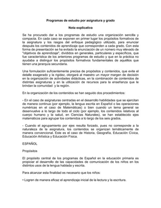 Programas de estudio por asignatura y grado

                                  Nota explicativa

Se ha procurado dar a los programas de estudio una organización sencilla y
compacta. En cada caso se exponen en primer lugar los propósitos formativos de
la asignatura y los rasgos del enfoque pedagógico utilizado, para enunciar
después los contenidos de aprendizaje que corresponden a cada grado. Con esta
forma de presentación se ha evitado la enunciación de un número muy elevado de
"objetivos de aprendizaje", divididos en generales, particulares y específicos, que
fue característica de los anteriores programas de estudio y que en la práctica no
ayudaba a distinguir los propósitos formativos fundamentales de aquéllos que
tienen una jerarquía secundaria.

Una formulación suficientemente precisa de propósitos y contenidos, que evite el
detalle exagerado y la rigidez, otorgará al maestro un mayor margen de decisión
en la organización de actividades didácticas, en la combinación de contenidos de
distintas asignaturas y en la utilización de recursos para la enseñanza que le
brindan la comunidad y la región.

En la organización de los contenidos se han seguido dos procedimientos:

- En el caso de asignaturas centradas en el desarrollo habilidades que se ejercitan
de manera continua (por ejemplo, la lengua escrita en Español o las operaciones
numéricas en el caso de Matemáticas) o bien cuando un tema general se
desenvuelve a lo largo de todo el ciclo (por ejemplo, los contenidos relativos al
cuerpo humano y la salud, en Ciencias Naturales), se han establecido ejes
matemáticos para agrupar los contenidos a lo largo de los seis grados.

- Cuando el agrupamiento por ejes resulta forzado, pues no corresponde a la
naturaleza de la asignatura, los contenidos se organizan temáticamente de
manera convencional. Este es el caso de Historia, Geografía, Educación Cívica,
Educación Artística y Educación Física.

ESPAÑOL

Propósitos

El propósito central de los programas de Español en la educación primaria es
propiciar el desarrollo de las capacidades de comunicación de los niños en los
distintos usos de la lengua hablada y escrita.

Para alcanzar esta finalidad es necesario que los niños:

• Logren de manera eficaz el aprendizaje inicial de la lectura y la escritura.
 