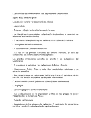 • Ubicación de los acontecimientos y de los personajes fundamentales

a partir de 93-94 Quinto grado

La evolución humana y el poblamiento de América

• La prehistoria

- Orígenes y difusión territorial de la especie humana

- La vida del hombre prehistórico. La fabricación de utensilios y la capacidad de
adaptación a ambientes distintos

- El nacimiento de la agricultura y sus efectos sobre la organización humana

• Los orígenes del hombre americano

- El poblamiento del Continente Americano

- La vida de los primeros habitantes del territorio mexicano. El paso del
nomadismo a los primeros asentamientos agrícolas

Las grandes civilizaciones agrícolas de Oriente y las civilizaciones del
Mediterráneo

• El progreso de la agricultura y las civilizaciones de Egipto y Oriente

- Mesopotamia, Egipto, China e India. Sus características principales y su
ubicación geográfica

- Rasgos comunes de las civilizaciones de Egipto y Oriente. El nacimiento de las
ciencias y las técnicas. El papel de las religiones. Las ciudades

- Las civilizaciones urbanas y Ias Iuchas con los pueblos seminómadas

• Los griegos

- Ubicación geográfica e influencia territorial

- Las particularidades de la organización política de los griegos: la ciudad
independiente y la democracia. Atenas

- Alejandro y el helenismo

- Aportaciones de los griegos a la civilización. El nacimiento del pensamiento
científico. La reflexión sobre la naturaleza y el ser humano
 