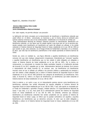 Bogotá D.C., diciembre 19 de 2017
Doctora Silvia Cristina Peña Cuéllar
Secretaria Técnica
Junta Administradora Nacional Unisalud
Con todo respeto, me permito efectuar una precisión:
La tipificación del hecho vinculado con la denominación de beneficiario o beneficiaria cotizante que
usted refiere en el último comunicado, es imprecisa y, por lo mismo, deriva en confusión para
quienes estamos inmersos (as) en las condicionantes establecidas en el Acuerdo 01 emitido por
Junta Administradora Nacional de Unisalud. Entonces presento mi interpretación: Beneficiario y/o
beneficiaria cotizante, es una figura que ha estado vigente y que tiene que ver con la persona que,
siendo avalada como beneficiaria y/o beneficiario por parte del afiliado y/o afiliada, si ha venido
cotizando al Sistema General de Seguridad Social en Salud, establecido en la Ley 100 de 1993.Lo
que sucede es que, esta cotización, va al Fosyga (Fondo de Solidaridad y Garantía) y no a Unisalud.
Es decir, que este tipo de beneficiaria y/beneficiario si han estado aportando al Sistema General de
Salud.
Siendo así, como en realidad es, una figura diferente a aquellos beneficiarios y/o beneficiarias
comunes (sin que esto implique categorización irrespetuosa). Entendiendo por "comunes" aquellos
y aquellas beneficiarios y/o beneficiarias que no han estado ni están obligados y/o obligadas a
cotizar al Sistema General de Salud establecido en la Ley 100 de 1993.. Por lo mismo, en
consecuencia, su comunicado no resuelve las dudas suscitadas respecto a la tipificación derivada
del Acuerdo 01 de 2017, expedido por la Junta Administradora Nacional de Unisalud. De la lectura
e interpretación del citado Acuerdo 01, se concluye que, .los beneficiarios y/o beneficiarias
inscritos como tal por el afiliado y/o afiliada a los servicios médicos y asistenciales de Unisalud y
que han estado y están obligados (as) a cotizar al Sistema General de Seguridad Social en Salud
establecido en la Ley 100 de 1993 perderían esa categoría de beneficiarios y/o beneficiarias. Para
nada, el Acuerdo 01, refiere a la figura de beneficiarios y/o beneficiarias que están cotizando al
Sistema General de Salud establecido en la Ley 100 de 1993
Visto lo anterior y, en razón a que, en mi interpretación quienes ejercen como beneficiarios y/o
beneficiarias cotizantes han venido efectuando los aportes obligados al Sistema General de
Seguridad Social en Salud establecido por la Ley 100 de 1993. Y que, este aporte es recaudado por
el Fondo de Solidaridad y garantías (Fosyga), entidad adscrita a la Superintendencia Nacional de
Salud. Y que esta, a su vez, hace parte de la administración general del Sistema de Seguridad
Social en Salud establecido en la Ley 100 de 1993. Se entiende, entonces que estos(as)
beneficiarios y/o beneficiarias cotizantes han venido cumpliendo con sus aportes al Sistema de
Seguridad Social en Salud. Luego, se infiere que no puedan confundirse con aquellos y aquellas
beneficiarios y/o beneficiarias que yo denomino comunes. Es decir que no están obligados u
obligadas a cotizar en el Sistema General de Seguridad Social en Salud, establecido en la Ley 100
de 1993.
 