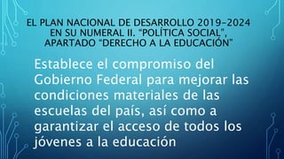 EL PLAN NACIONAL DE DESARROLLO 2019-2024
EN SU NUMERAL II. “POLÍTICA SOCIAL”,
APARTADO “DERECHO A LA EDUCACIÓN”
Establece el compromiso del
Gobierno Federal para mejorar las
condiciones materiales de las
escuelas del país, así como a
garantizar el acceso de todos los
jóvenes a la educación
 