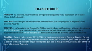 TRANSITORIOS
PRIMERO.- El presente Acuerdo entrará en vigor al día siguiente de su publicación en el Diario
Oficial de la Federación.
SEGUNDO.- Se derogan las disposiciones administrativas que se opongan a lo dispuesto en el
presente Acuerdo.
TERCERO.- La Secretaría de Educación Pública emitirá las modificaciones al Acuerdo número
11/05/18 por el que se emiten los Lineamientos para el desarrollo y el ejercicio de la
autonomía curricular en las escuelas de educación básica del Sistema Educativo Nacional.
CUARTO.- Para el ciclo escolar 2019–2020, la decisión que tome el Consejo Técnico Escolar
en fase intensiva sobre la implementación de la autonomía curricular, podrá ser ajustada en
la sesión ordinaria de dicho órgano colegiado que sea la más próxima, una vez que entre en
vigor el presente Acuerdo.
 