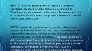 QUINTO.- Para los grados primero, segundo y tercero de
educación secundaria se implementará la asignatura de
Tecnología, del componente de Formación Académica, con base
en lo establecido en el Anexo del presente Acuerdo a partir del
ciclo escolar 2019-2020.
SEXTO.- a partir de la publicación del presente Acuerdo los
ajustes a la Boleta de Evaluación, así como las precisiones que
sean conducentes en las Normas de Control Escolar, ello con
motivo de la inclusión de la asignatura “Tecnología” como parte
del componente de Formación Académica, documentos previstos
en el artículo 7 de las Normas Generales para la evaluación del
aprendizaje, acreditación, promoción, regularización y
certificación de los educandos de la educación básica, publicadas
 