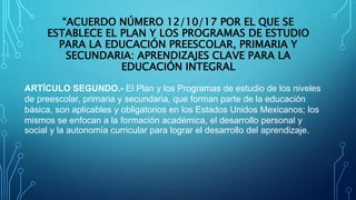 “ACUERDO NÚMERO 12/10/17 POR EL QUE SE
ESTABLECE EL PLAN Y LOS PROGRAMAS DE ESTUDIO
PARA LA EDUCACIÓN PREESCOLAR, PRIMARIA Y
SECUNDARIA: APRENDIZAJES CLAVE PARA LA
EDUCACIÓN INTEGRAL
ARTÍCULO SEGUNDO.- El Plan y los Programas de estudio de los niveles
de preescolar, primaria y secundaria, que forman parte de la educación
básica, son aplicables y obligatorios en los Estados Unidos Mexicanos; los
mismos se enfocan a la formación académica, el desarrollo personal y
social y la autonomía curricular para lograr el desarrollo del aprendizaje.
 