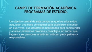 CAMPO DE FORMACIÓN ACADÉMICA.
PROGRAMAS DE ESTUDIO.
Un objetivo central de este campo es que los educandos
adquieran una base conceptual para explicarse el mundo
en que viven, que desarrollen habilidades para comprender
y analizar problemas diversos y complejos; en suma, que
lleguen a ser personas analíticas, críticas, participativas y
responsables.
 