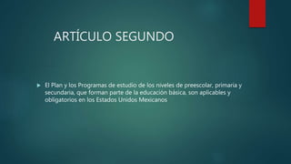 ARTÍCULO SEGUNDO
 El Plan y los Programas de estudio de los niveles de preescolar, primaria y
secundaria, que forman parte de la educación básica, son aplicables y
obligatorios en los Estados Unidos Mexicanos
 