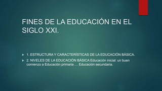 FINES DE LA EDUCACIÓN EN EL
SIGLO XXI.
 1. ESTRUCTURA Y CARACTERÍSTICAS DE LA EDUCACIÓN BÁSICA.
 2. NIVELES DE LA EDUCACIÓN BÁSICA Educación inicial: un buen
comienzo a Educación primaria … Educación secundaria.
 