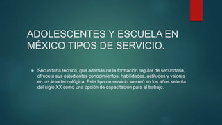 ADOLESCENTES Y ESCUELA EN
MÉXICO TIPOS DE SERVICIO.
 Secundaria técnica, que además de la formación regular de secundaria,
ofrece a sus estudiantes conocimientos, habilidades, actitudes y valores
en un área tecnológica. Este tipo de servicio se creó en los años setenta
del siglo XX como una opción de capacitación para el trabajo.
 