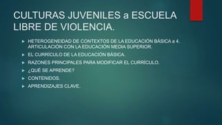 CULTURAS JUVENILES a ESCUELA
LIBRE DE VIOLENCIA.
 HETEROGENEIDAD DE CONTEXTOS DE LA EDUCACIÓN BÁSICA a 4.
ARTICULACIÓN CON LA EDUCACIÓN MEDIA SUPERIOR.
 EL CURRÍCULO DE LA EDUCACIÓN BÁSICA.
 RAZONES PRINCIPALES PARA MODIFICAR EL CURRÍCULO.
 ¿QUÉ SE APRENDE?
 CONTENIDOS.
 APRENDIZAJES CLAVE.
 