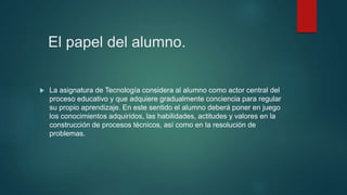 El papel del alumno.
 La asignatura de Tecnología considera al alumno como actor central del
proceso educativo y que adquiere gradualmente conciencia para regular
su propio aprendizaje. En este sentido el alumno deberá poner en juego
los conocimientos adquiridos, las habilidades, actitudes y valores en la
construcción de procesos técnicos, así como en la resolución de
problemas.
 