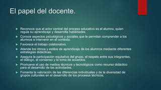 El papel del docente.
 Reconoce que el actor central del proceso educativo es el alumno, quien
regula su aprendizaje y desarrolla habilidades.
 Conoce aspectos psicológicos y sociales que le permitan comprender a los
alumnos e intervenir en el contexto.
 Favorece el trabajo colaborativo.
 Atiende los ritmos y estilos de aprendizaje de los alumnos mediante diferentes
estrategias didácticas.
 Asegura la participación equitativa del grupo, el respeto entre sus integrantes,
el diálogo, el consenso y la toma de acuerdos.
 Promueve el uso de medios técnicos y tecnológicos como recurso didáctico
para el desarrollo de las actividades.
 Fomenta la valoración de las diferencias individuales y de la diversidad de
grupos culturales en el desarrollo de los procesos técnicos.
 