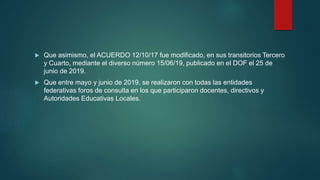 Que asimismo, el ACUERDO 12/10/17 fue modificado, en sus transitorios Tercero
y Cuarto, mediante el diverso número 15/06/19, publicado en el DOF el 25 de
junio de 2019.
 Que entre mayo y junio de 2019, se realizaron con todas las entidades
federativas foros de consulta en los que participaron docentes, directivos y
Autoridades Educativas Locales.
 