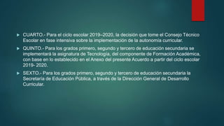  CUARTO.- Para el ciclo escolar 2019–2020, la decisión que tome el Consejo Técnico
Escolar en fase intensiva sobre la implementación de la autonomía curricular.
 QUINTO.- Para los grados primero, segundo y tercero de educación secundaria se
implementará la asignatura de Tecnología, del componente de Formación Académica,
con base en lo establecido en el Anexo del presente Acuerdo a partir del ciclo escolar
2019- 2020.
 SEXTO.- Para los grados primero, segundo y tercero de educación secundaria la
Secretaría de Educación Pública, a través de la Dirección General de Desarrollo
Curricular.
 