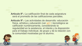 Artículo 8º.- La calificación final de cada asignatura
será el promedio de las calificaciones parciales.
Artículo 9º.- Las actividades de desarrollo: educación
física, artística y educación (ver art1 ) tecnológica se
calificarán numéricamente, considerando la
regularidad en la asistencia, el interés y la disposición
para el trabajo individual, de grupo y de la relación con
la comunidad mostradas por el alumno.
 