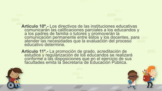 Artículo 10º.- Los directivos de las instituciones educativas
comunicarán las calificaciones parciales a los educandos y
a los padres de familia o tutores y promoverán la
comunicación permanente entre éstos y los docentes, para
atender las necesidades que la evaluación del proceso
educativo determine.
Artículo 11º.- La promoción de grado, acreditación de
estudios y regularización de los educandos se realizará
conforme a las disposiciones que en el ejercicio de sus
facultades emita la Secretaría de Educación Pública.
 