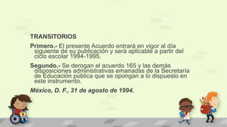 TRANSITORIOS
Primero.- El presente Acuerdo entrará en vigor al día
siguiente de su publicación y será aplicable a partir del
ciclo escolar 1994-1995.
Segundo.- Se derogan el acuerdo 165 y las demás
disposiciones administrativas emanadas de la Secretaría
de Educación pública que se opongan a lo dispuesto en
este instrumento.
México, D. F., 31 de agosto de 1994.
 