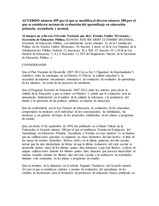 ACUERDO número 499 por el que se modifica el diverso número 200 por el
que se establecen normas de evaluación del aprendizaje en educación
primaria, secundaria y normal.
Al margen un sello con el Escudo Nacional, que dice: Estados Unidos Mexicanos.-
Secretaría de Educación Pública.ALONSO JOSE RICARDO LUJAMBIO IRAZABAL,
Secretario de Educación Pública, con fundamento en los artículos 3o. de la Constitución
Política de los Estados Unidos Mexicanos; 38, fracción I, inciso a) de la Ley Orgánica de la
Administración Pública Federal; 12, fracciones XI y XIII, 47, fracción IV y 50 de la Ley
General de Educación; 1, 4 y 5, fracciones I y XVI del Reglamento Interior de la Secretaría
de Educación Pública, y
CONSIDERANDO
Que el Plan Nacional de Desarrollo 2007-2012 en su Eje 3 (“Igualdad de Oportunidades”)
establece, entre las estrategias de su Objetivo 9 (“Elevar la calidad educativa”), la
necesidad de impulsar mecanismos sistemáticos de evaluación de resultados de aprendizaje
de los alumnos, así como de los procesos de enseñanza;
Que el Programa Sectorial de Educación 2007-2012, entre los criterios para elevar la
calidad de la Educación a que se refiere su Objetivo 1, señala que la evaluación será un
instrumento fundamental en el análisis de la calidad, la relevancia y la pertinencia del
diseño y la operación de las políticas públicas en materia de educación;
Que de conformidad con la Ley General de Educación, la evaluación de los educandos
comprenderá la medición en lo individual de los conocimientos, las habilidades, las
destrezas y, en general, del logro de los propósitos establecidos en los planes y programas
de estudio;
Que con fecha 19 de septiembre de 1994, fue publicado en el Diario Oficial de la
Federación el Acuerdo número 200 por el que se establecen Normas de Evaluación del
Aprendizaje en Educación Primaria, Secundaria y Normal, en cuyo numeral 7o. se dispuso
que las calificaciones parciales se asignarán en cinco momentos del año lectivo: al final de
los meses de octubre, diciembre, febrero, abril y en la última quincena del año escolar,
norma que ha sido interpretada de forma tal que la última evaluación del ciclo escolar se
desarrolla incluso antes de los últimos quince días anteriores a que éste finalice, a efecto de
asignar calificaciones durante los últimos quince días; situación que provoca inactividad en
muchas escuelas durante los últimos días del ciclo escolar o la realización de actividades
distintas a las contenidas en los planes y programas de estudio;
Que en términos de lo dispuesto en el artículo Segundo Transitorio del Acuerdo número
261 por el que se establecen criterios y normas de evaluación del aprendizaje de los
estudios de licenciatura para la formación de profesores de educación básica, publicado en
 