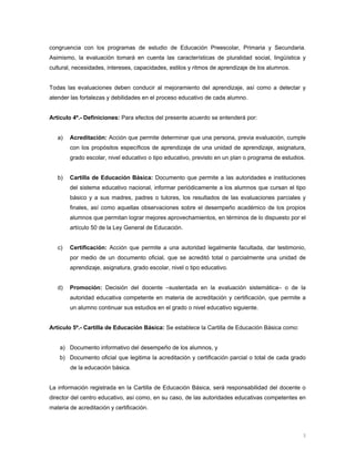  
                                                                                                         



congruencia con los programas de estudio de Educación Preescolar, Primaria y Secundaria.
Asimismo, la evaluación tomará en cuenta las características de pluralidad social, lingüística y
cultural, necesidades, intereses, capacidades, estilos y ritmos de aprendizaje de los alumnos.


Todas las evaluaciones deben conducir al mejoramiento del aprendizaje, así como a detectar y
atender las fortalezas y debilidades en el proceso educativo de cada alumno.


Artículo 4º.- Definiciones: Para efectos del presente acuerdo se entenderá por:


    a)   Acreditación: Acción que permite determinar que una persona, previa evaluación, cumple
         con los propósitos específicos de aprendizaje de una unidad de aprendizaje, asignatura,
         grado escolar, nivel educativo o tipo educativo, previsto en un plan o programa de estudios.


    b)   Cartilla de Educación Básica: Documento que permite a las autoridades e instituciones
         del sistema educativo nacional, informar periódicamente a los alumnos que cursan el tipo
         básico y a sus madres, padres o tutores, los resultados de las evaluaciones parciales y
         finales, así como aquellas observaciones sobre el desempeño académico de los propios
         alumnos que permitan lograr mejores aprovechamientos, en términos de lo dispuesto por el
         artículo 50 de la Ley General de Educación.


    c)   Certificación: Acción que permite a una autoridad legalmente facultada, dar testimonio,
         por medio de un documento oficial, que se acreditó total o parcialmente una unidad de
         aprendizaje, asignatura, grado escolar, nivel o tipo educativo.


    d)   Promoción: Decisión del docente –sustentada en la evaluación sistemática– o de la
         autoridad educativa competente en materia de acreditación y certificación, que permite a
         un alumno continuar sus estudios en el grado o nivel educativo siguiente.


Artículo 5º.- Cartilla de Educación Básica: Se establece la Cartilla de Educación Básica como:


    a) Documento informativo del desempeño de los alumnos, y
    b) Documento oficial que legitima la acreditación y certificación parcial o total de cada grado
         de la educación básica.


La información registrada en la Cartilla de Educación Básica, será responsabilidad del docente o
director del centro educativo, así como, en su caso, de las autoridades educativas competentes en
materia de acreditación y certificación.



                                                                                                    3 
 