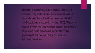 En dicho documento, la SEP precisa que en un
lapso no mayor de 90 días naturales contados a
partir de la publicación del acuerdo, emitirá las
modificaciones al Acuerdo número 11/05/18 por lo
que se emiten los lineamientos para el desarrollo y
el ejercicio de la autonomía curricular en las
escuelas de Educación Básica del sistema
Educativo Nacional.
 