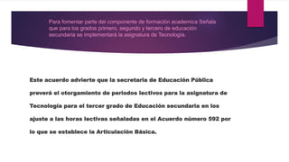 Este acuerdo advierte que la secretaria de Educación Pública
preverá el otorgamiento de periodos lectivos para la asignatura de
Tecnología para el tercer grado de Educación secundaria en los
ajuste a las horas lectivas señaladas en el Acuerdo número 592 por
lo que se establece la Articulación Básica.
Para fomentar parte del componente de formación academica Señala
que para los grados primero, segundo y tercero de educación
secundaria se implementará la asignatura de Tecnología.
 